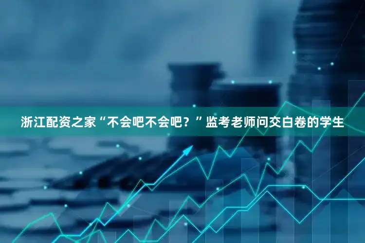 浙江配资之家“不会吧不会吧？”监考老师问交白卷的学生