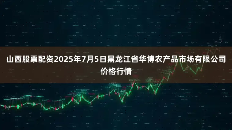 山西股票配资2025年7月5日黑龙江省华博农产品市场有限公司价格行情