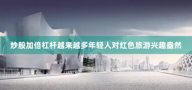 炒股加倍杠杆越来越多年轻人对红色旅游兴趣盎然