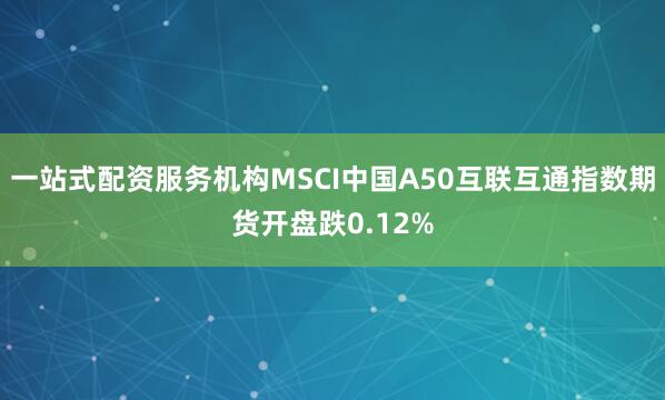 一站式配资服务机构MSCI中国A50互联互通指数期货开盘跌0.12%