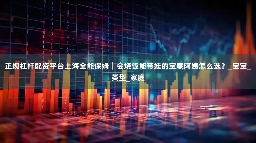 正规杠杆配资平台上海全能保姆｜会烧饭能带娃的宝藏阿姨怎么选？_宝宝_类型_家庭