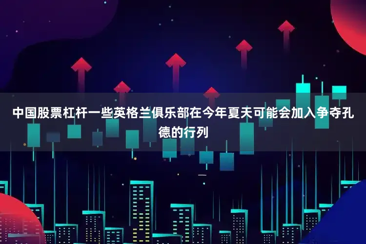 中国股票杠杆一些英格兰俱乐部在今年夏天可能会加入争夺孔德的行列