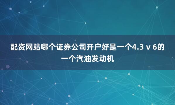 配资网站哪个证券公司开户好是一个4.3 v 6的一个汽油发动机