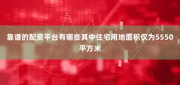 靠谱的配资平台有哪些其中住宅用地面积仅为5550平方米