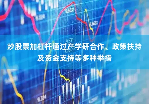 炒股票加杠杆通过产学研合作、政策扶持及资金支持等多种举措