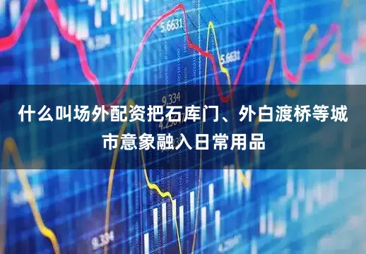 什么叫场外配资把石库门、外白渡桥等城市意象融入日常用品