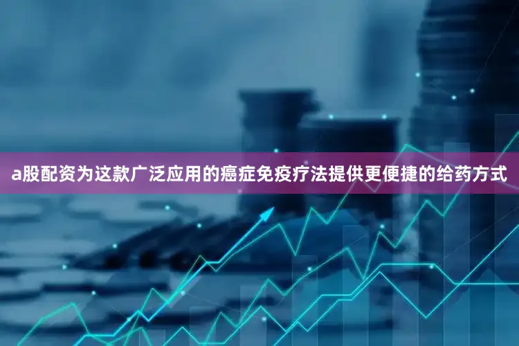 a股配资为这款广泛应用的癌症免疫疗法提供更便捷的给药方式