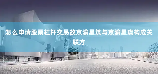 怎么申请股票杠杆交易故京渝星筑与京渝星璨构成关联方